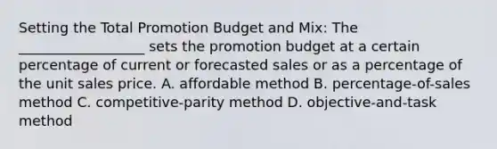 Setting the Total Promotion Budget and Mix: The __________________ sets the promotion budget at a certain percentage of current or forecasted sales or as a percentage of the unit sales price. A. affordable method B. percentage-of-sales method C. competitive-parity method D. objective-and-task method