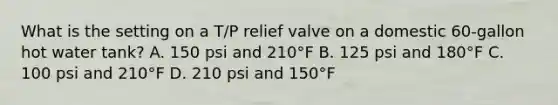 What is the setting on a T/P relief valve on a domestic 60-gallon hot water tank? A. 150 psi and 210°F B. 125 psi and 180°F C. 100 psi and 210°F D. 210 psi and 150°F