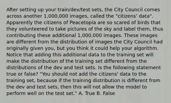 After setting up your train/dev/test sets, the City Council comes across another 1,000,000 images, called the "citizens' data". Apparently the citizens of Peacetopia are so scared of birds that they volunteered to take pictures of the sky and label them, thus contributing these additional 1,000,000 images. These images are different from the distribution of images the City Council had originally given you, but you think it could help your algorithm. Notice that adding this additional data to the training set will make the distribution of the training set different from the distributions of the dev and test sets. Is the following statement true or false? "You should not add the citizens' data to the training set, because if the training distribution is different from the dev and test sets, then this will not allow the model to perform well on the test set." A. True B. False