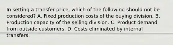 In setting a transfer price, which of the following should not be considered? A. Fixed production costs of the buying division. B. Production capacity of the selling division. C. Product demand from outside customers. D. Costs eliminated by internal transfers.