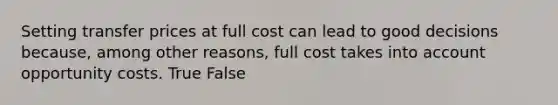 Setting transfer prices at full cost can lead to good decisions because, among other reasons, full cost takes into account opportunity costs. True False