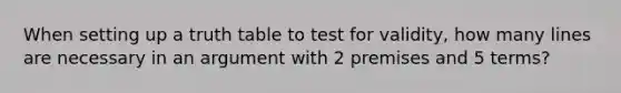 When setting up a truth table to test for validity, how many lines are necessary in an argument with 2 premises and 5 terms?