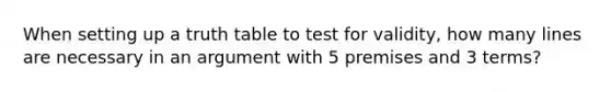 When setting up a truth table to test for validity, how many lines are necessary in an argument with 5 premises and 3 terms?