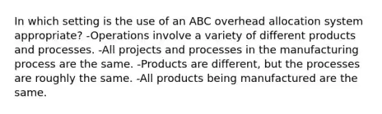 In which setting is the use of an ABC overhead allocation system appropriate? -Operations involve a variety of different products and processes. -All projects and processes in the manufacturing process are the same. -Products are different, but the processes are roughly the same. -All products being manufactured are the same.