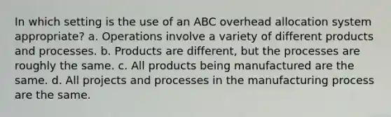 In which setting is the use of an ABC overhead allocation system appropriate? a. Operations involve a variety of different products and processes. b. Products are different, but the processes are roughly the same. c. All products being manufactured are the same. d. All projects and processes in the manufacturing process are the same.