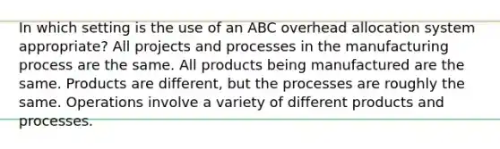 In which setting is the use of an ABC overhead allocation system appropriate? All projects and processes in the manufacturing process are the same. All products being manufactured are the same. Products are different, but the processes are roughly the same. Operations involve a variety of different products and processes.