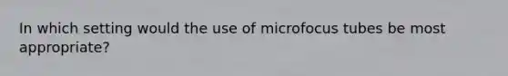 In which setting would the use of microfocus tubes be most appropriate?