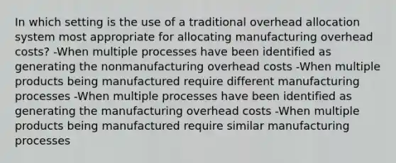 In which setting is the use of a traditional overhead allocation system most appropriate for allocating manufacturing overhead costs? -When multiple processes have been identified as generating the nonmanufacturing overhead costs -When multiple products being manufactured require different manufacturing processes -When multiple processes have been identified as generating the manufacturing overhead costs -When multiple products being manufactured require similar manufacturing processes