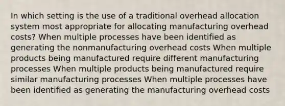 In which setting is the use of a traditional overhead allocation system most appropriate for allocating manufacturing overhead costs? When multiple processes have been identified as generating the nonmanufacturing overhead costs When multiple products being manufactured require different manufacturing processes When multiple products being manufactured require similar manufacturing processes When multiple processes have been identified as generating the manufacturing overhead costs