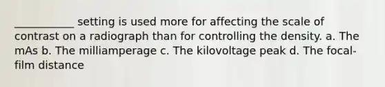 ___________ setting is used more for affecting the scale of contrast on a radiograph than for controlling the density. a. The mAs b. The milliamperage c. The kilovoltage peak d. The focal-film distance