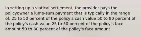 In setting up a viatical settlement, the provider pays the policyowner a lump-sum payment that is typically in the range of: 25 to 50 percent of the policy's cash value 50 to 80 percent of the policy's cash value 25 to 50 percent of the policy's face amount 50 to 80 percent of the policy's face amount