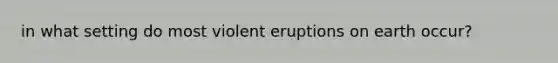 in what setting do most violent eruptions on earth occur?