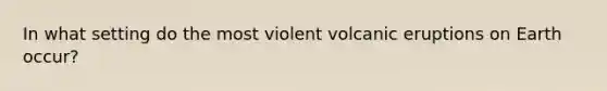 In what setting do the most violent volcanic eruptions on Earth occur?