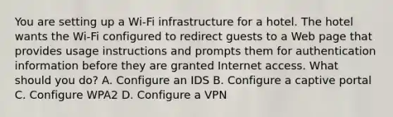 You are setting up a Wi-Fi infrastructure for a hotel. The hotel wants the Wi-Fi configured to redirect guests to a Web page that provides usage instructions and prompts them for authentication information before they are granted Internet access. What should you do? A. Configure an IDS B. Configure a captive portal C. Configure WPA2 D. Configure a VPN