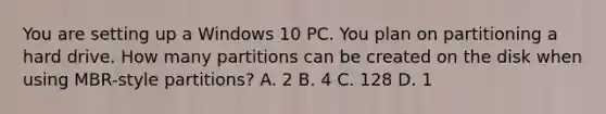 You are setting up a Windows 10 PC. You plan on partitioning a hard drive. How many partitions can be created on the disk when using MBR-style partitions? A. 2 B. 4 C. 128 D. 1