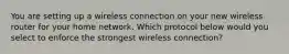 You are setting up a wireless connection on your new wireless router for your home network. Which protocol below would you select to enforce the strongest wireless connection?