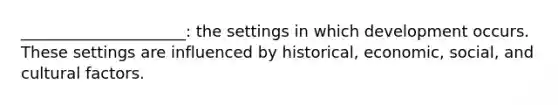 _____________________: the settings in which development occurs. These settings are influenced by historical, economic, social, and cultural factors.