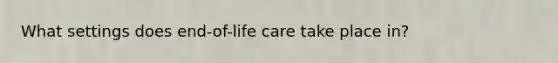 What settings does end-of-life care take place in?