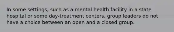 In some settings, such as a mental health facility in a state hospital or some day-treatment centers, group leaders do not have a choice between an open and a closed group.