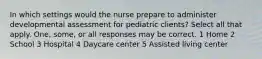 In which settings would the nurse prepare to administer developmental assessment for pediatric clients? Select all that apply. One, some, or all responses may be correct. 1 Home 2 School 3 Hospital 4 Daycare center 5 Assisted living center