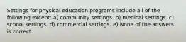 Settings for physical education programs include all of the following except: a) community settings. b) medical settings. c) school settings. d) commercial settings. e) None of the answers is correct.