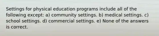 Settings for physical education programs include all of the following except: a) community settings. b) medical settings. c) school settings. d) commercial settings. e) None of the answers is correct.