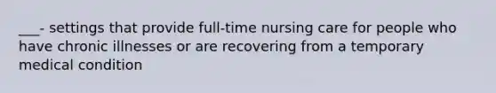 ___- settings that provide full-time nursing care for people who have chronic illnesses or are recovering from a temporary medical condition