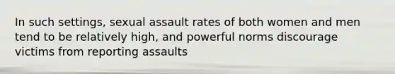 In such settings, sexual assault rates of both women and men tend to be relatively high, and powerful norms discourage victims from reporting assaults