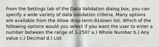 From the Settings tab of the Data Validation dialog box, you can specify a wide variety of data validation criteria. Many options are available from the Allow drop-term-91down list. Which of the following options would you select if you want the user to enter a number between the range of 1-250? a.) Whole Number b.) Any value c.) Decimal d.) List