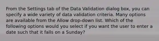 From the Settings tab of the Data Validation dialog box, you can specify a wide variety of data validation criteria. Many options are available from the Allow drop-down list. Which of the following options would you select if you want the user to enter a date such that it falls on a Sunday?