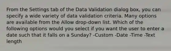 From the Settings tab of the Data Validation dialog box, you can specify a wide variety of data validation criteria. Many options are available from the Allow drop-down list. Which of the following options would you select if you want the user to enter a date such that it falls on a Sunday? -Custom -Date -Time -Text length