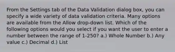 From the Settings tab of the Data Validation dialog box, you can specify a wide variety of data validation criteria. Many options are available from the Allow drop-down list. Which of the following options would you select if you want the user to enter a number between the range of 1-250? a.) Whole Number b.) Any value c.) Decimal d.) List