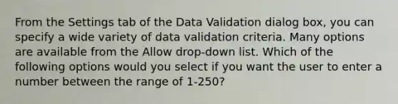 From the Settings tab of the Data Validation dialog box, you can specify a wide variety of data validation criteria. Many options are available from the Allow drop-down list. Which of the following options would you select if you want the user to enter a number between the range of 1-250?