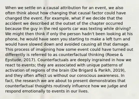 When we settle on a causal attribution for an event, we also often think about how changing that causal factor could have changed the event. For example, what if we decide that the accident we described at the outset of the chapter occurred because the guy in the red sports car was texting while driving? We might then think if only the person hadn't been looking at his phone, he would have seen you starting to make a left turn and would have slowed down and avoided causing all that damage. This process of imagining how some event could have turned out differently is referred to as counterfactual thinking (Roese & Epstude, 2017). Counterfactuals are deeply ingrained in how we react to events; they are associated with unique patterns of activation of regions of the brain (De Brigard & Parikh, 2019), and they often affect us without our conscious awareness. In fact, the research we are about to present demonstrates that counterfactual thoughts routinely influence how we judge and respond emotionally to events in our lives.