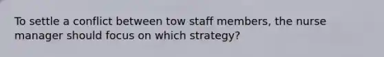 To settle a conflict between tow staff members, the nurse manager should focus on which strategy?