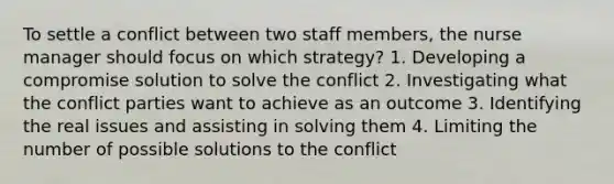 To settle a conflict between two staff members, the nurse manager should focus on which strategy? 1. Developing a compromise solution to solve the conflict 2. Investigating what the conflict parties want to achieve as an outcome 3. Identifying the real issues and assisting in solving them 4. Limiting the number of possible solutions to the conflict