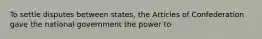 To settle disputes between states, the Articles of Confederation gave the national government the power to