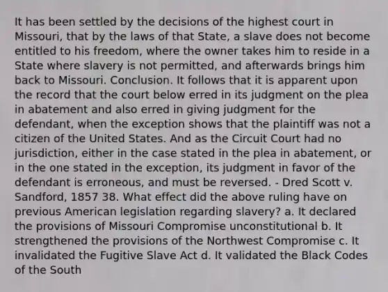 It has been settled by the decisions of the highest court in Missouri, that by the laws of that State, a slave does not become entitled to his freedom, where the owner takes him to reside in a State where slavery is not permitted, and afterwards brings him back to Missouri. Conclusion. It follows that it is apparent upon the record that the court below erred in its judgment on the plea in abatement and also erred in giving judgment for the defendant, when the exception shows that the plaintiff was not a citizen of the United States. And as the Circuit Court had no jurisdiction, either in the case stated in the plea in abatement, or in the one stated in the exception, its judgment in favor of the defendant is erroneous, and must be reversed. - Dred Scott v. Sandford, 1857 38. What effect did the above ruling have on previous American legislation regarding slavery? a. It declared the provisions of Missouri Compromise unconstitutional b. It strengthened the provisions of the Northwest Compromise c. It invalidated the Fugitive Slave Act d. It validated the Black Codes of the South