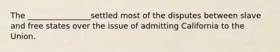 The ________________settled most of the disputes between slave and free states over the issue of admitting California to the Union.