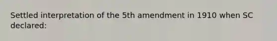 Settled interpretation of the 5th amendment in 1910 when SC declared: