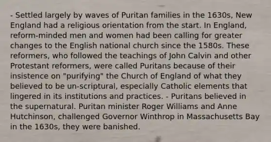 - Settled largely by waves of Puritan families in the 1630s, New England had a religious orientation from the start. In England, reform-minded men and women had been calling for greater changes to the English national church since the 1580s. These reformers, who followed the teachings of John Calvin and other Protestant reformers, were called Puritans because of their insistence on "purifying" the Church of England of what they believed to be un-scriptural, especially Catholic elements that lingered in its institutions and practices. - Puritans believed in the supernatural. Puritan minister Roger Williams and Anne Hutchinson, challenged Governor Winthrop in Massachusetts Bay in the 1630s, they were banished.