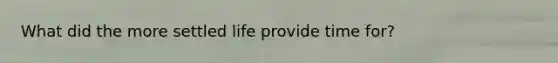 What did the more settled life provide time for?