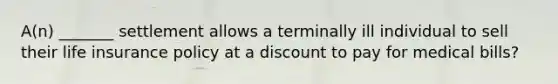 A(n) _______ settlement allows a terminally ill individual to sell their life insurance policy at a discount to pay for medical bills?