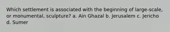 Which settlement is associated with the beginning of large-scale, or monumental, sculpture? a. Ain Ghazal b. Jerusalem c. Jericho d. Sumer