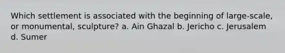 Which settlement is associated with the beginning of large-scale, or monumental, sculpture? a. Ain Ghazal b. Jericho c. Jerusalem d. Sumer