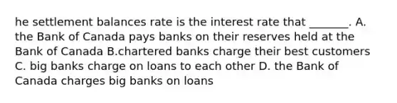 he settlement balances rate is the interest rate that​ _______. A. the Bank of Canada pays banks on their reserves held at the Bank of Canada B.chartered banks charge their best customers C. big banks charge on loans to each other D. the Bank of Canada charges big banks on loans