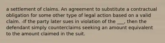 a settlement of claims. An agreement to substitute a contractual obligation for some other type of legal action based on a valid claim. -If the party later sues in violation of the ___, then the defendant simply counterclaims seeking an amount equivalent to the amount claimed in the suit.