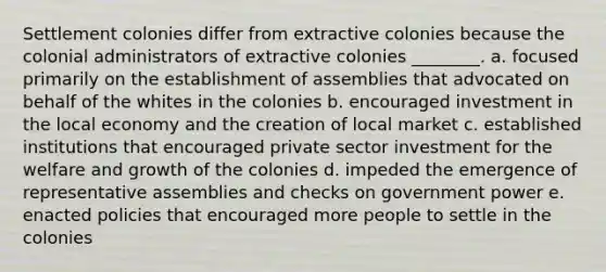 Settlement colonies differ from extractive colonies because the colonial administrators of extractive colonies ________. a. focused primarily on the establishment of assemblies that advocated on behalf of the whites in the colonies b. encouraged investment in the local economy and the creation of local market c. established institutions that encouraged private sector investment for the welfare and growth of the colonies d. impeded the emergence of representative assemblies and checks on government power e. enacted policies that encouraged more people to settle in the colonies