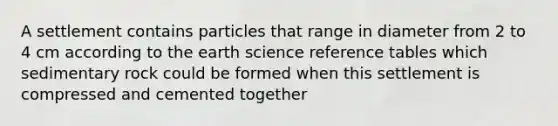 A settlement contains particles that range in diameter from 2 to 4 cm according to the earth science reference tables which sedimentary rock could be formed when this settlement is compressed and cemented together