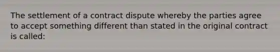 The settlement of a contract dispute whereby the parties agree to accept something different than stated in the original contract is called: